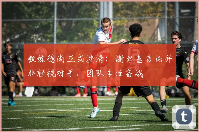 教练德尚正式澄清：谢尔基言论并非轻视对手，团队专注备战