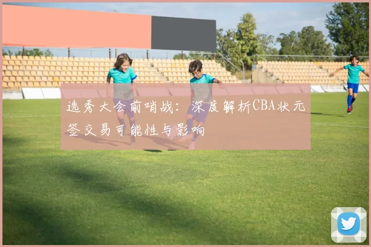 选秀大会前哨战：深度解析CBA状元签交易可能性与影响