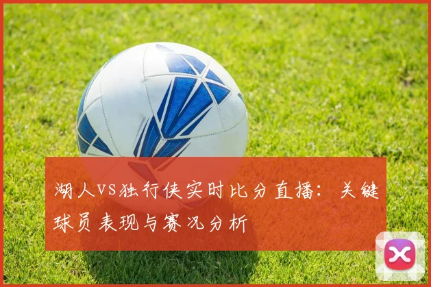 湖人vs独行侠实时比分直播：关键球员表现与赛况分析
