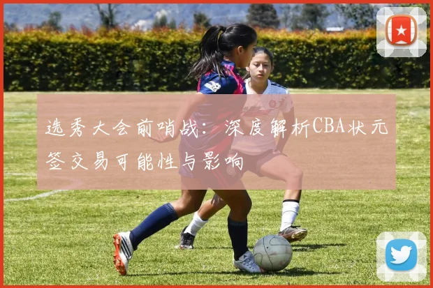 选秀大会前哨战:深度解析CBA状元签交易可能性与影响