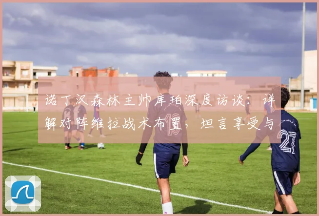 诺丁汉森林主帅库珀深度访谈：详解对阵维拉战术布置，坦言享受与埃梅里的顶级竞争