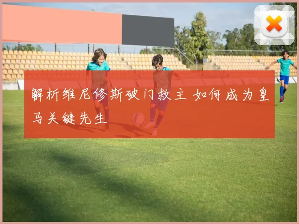 解析维尼修斯破门救主 如何成为皇马关键先生