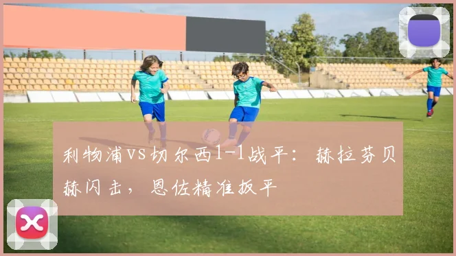 利物浦vs切尔西1-1战平：赫拉芬贝赫闪击，恩佐精准扳平