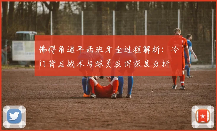 佛得角逼平西班牙全过程解析：冷门背后战术与球员发挥深度分析