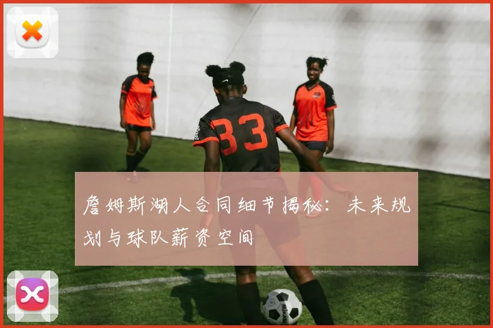 詹姆斯湖人合同细节揭秘：未来规划与球队薪资空间