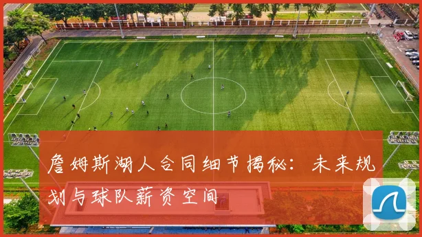 詹姆斯湖人合同细节揭秘:未来规划与球队薪资空间
