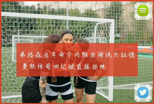 弗格森当年命令内维尔游说杰拉德 曼联传奇回忆被直接拒绝