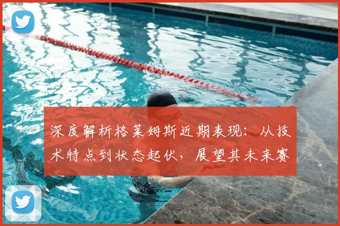 深度解析格莱姆斯近期表现:从技术特点到状态起伏,展望其未来赛程