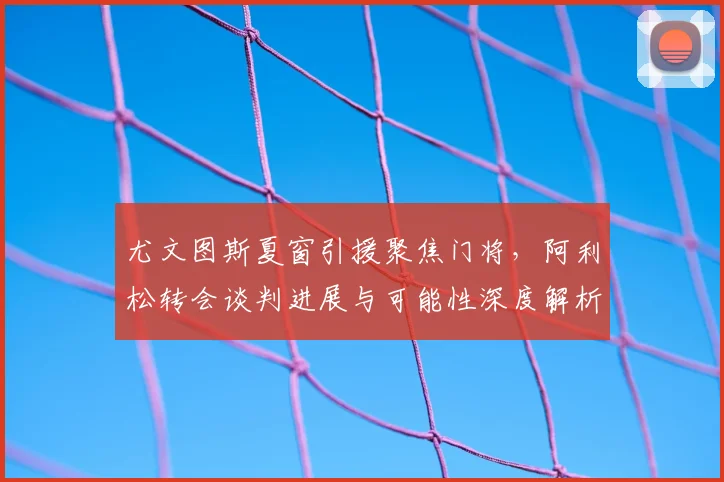 尤文图斯夏窗引援聚焦门将,阿利松转会谈判进展与可能性深度解析