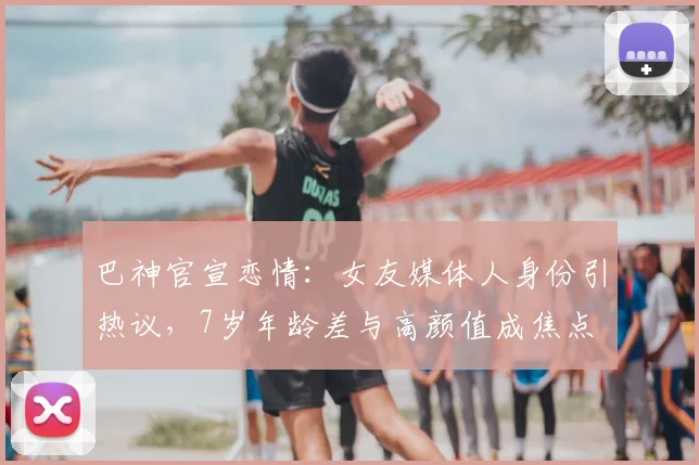 巴神官宣恋情：女友媒体人身份引热议，7岁年龄差与高颜值成焦点
