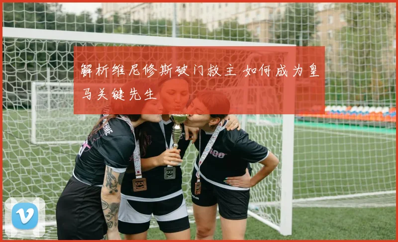 解析维尼修斯破门救主 如何成为皇马关键先生